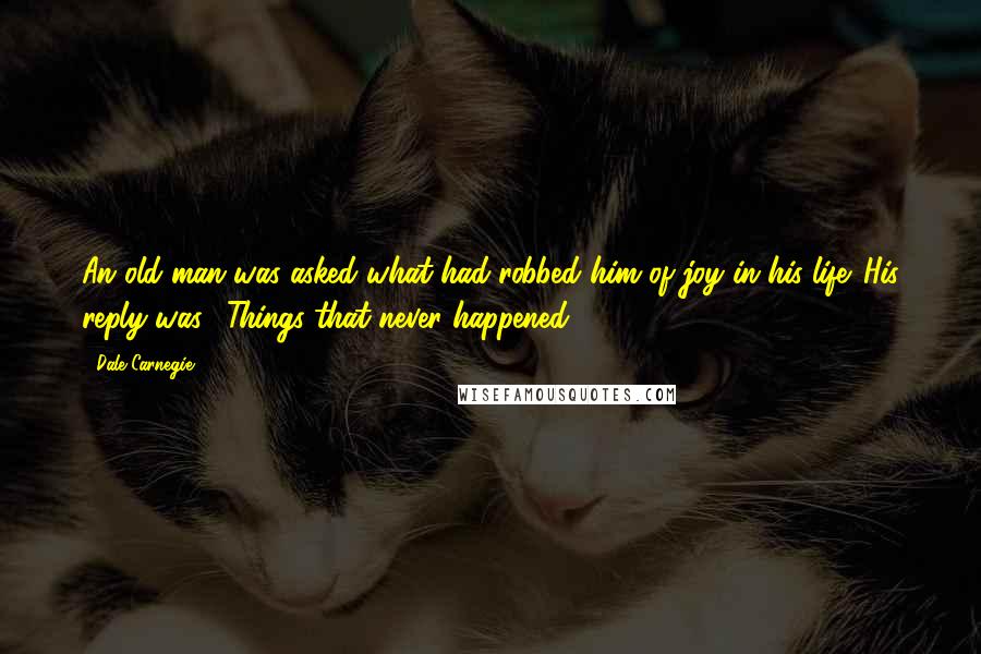 Dale Carnegie Quotes: An old man was asked what had robbed him of joy in his life. His reply was, "Things that never happened."