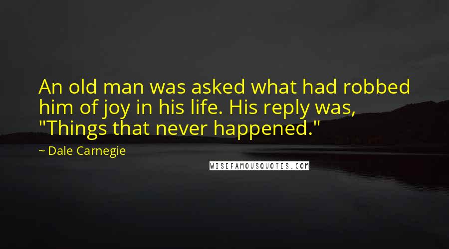 Dale Carnegie Quotes: An old man was asked what had robbed him of joy in his life. His reply was, "Things that never happened."