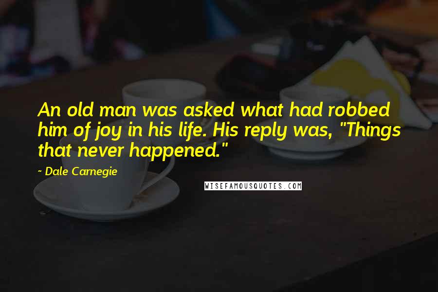 Dale Carnegie Quotes: An old man was asked what had robbed him of joy in his life. His reply was, "Things that never happened."