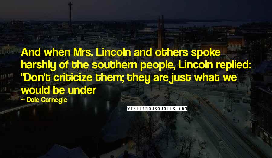 Dale Carnegie Quotes: And when Mrs. Lincoln and others spoke harshly of the southern people, Lincoln replied: "Don't criticize them; they are just what we would be under