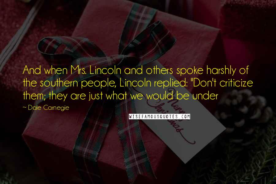 Dale Carnegie Quotes: And when Mrs. Lincoln and others spoke harshly of the southern people, Lincoln replied: "Don't criticize them; they are just what we would be under