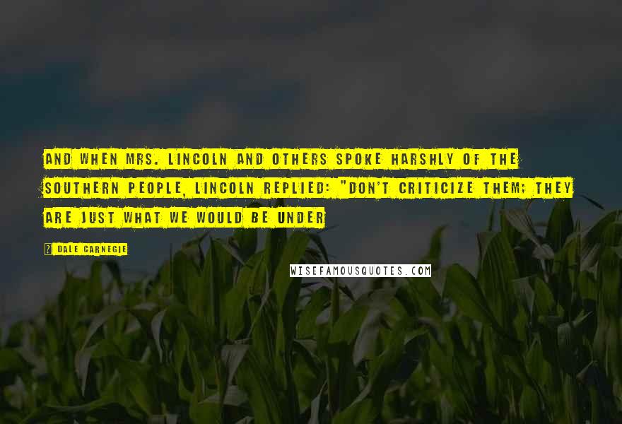 Dale Carnegie Quotes: And when Mrs. Lincoln and others spoke harshly of the southern people, Lincoln replied: "Don't criticize them; they are just what we would be under