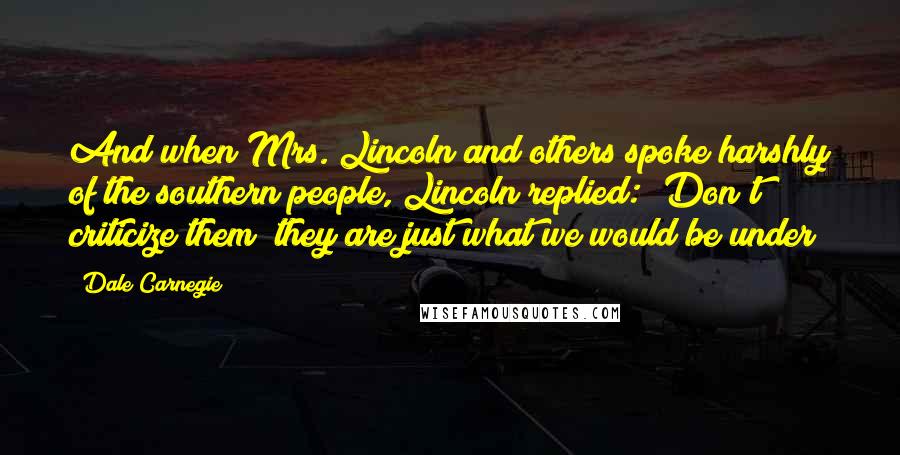 Dale Carnegie Quotes: And when Mrs. Lincoln and others spoke harshly of the southern people, Lincoln replied: "Don't criticize them; they are just what we would be under