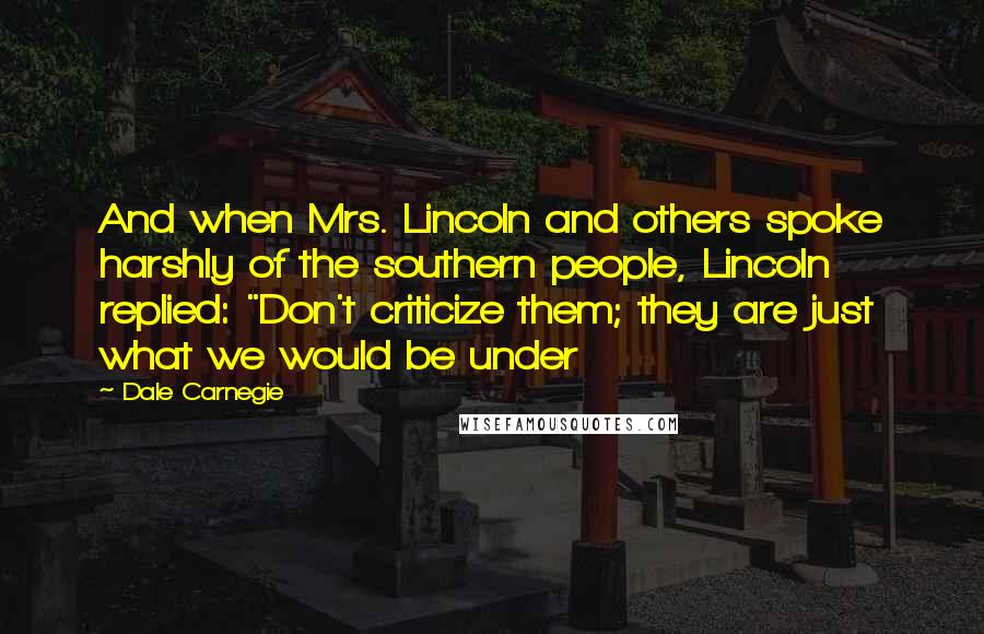 Dale Carnegie Quotes: And when Mrs. Lincoln and others spoke harshly of the southern people, Lincoln replied: "Don't criticize them; they are just what we would be under