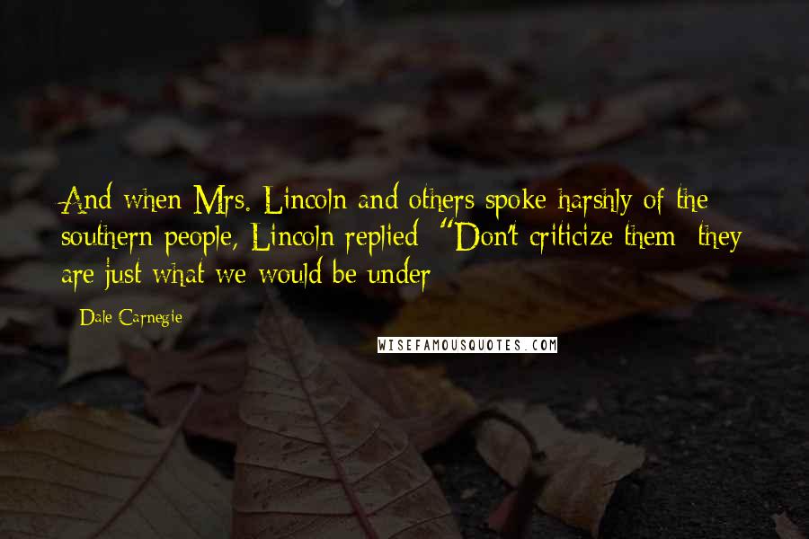 Dale Carnegie Quotes: And when Mrs. Lincoln and others spoke harshly of the southern people, Lincoln replied: "Don't criticize them; they are just what we would be under