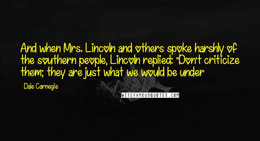 Dale Carnegie Quotes: And when Mrs. Lincoln and others spoke harshly of the southern people, Lincoln replied: "Don't criticize them; they are just what we would be under