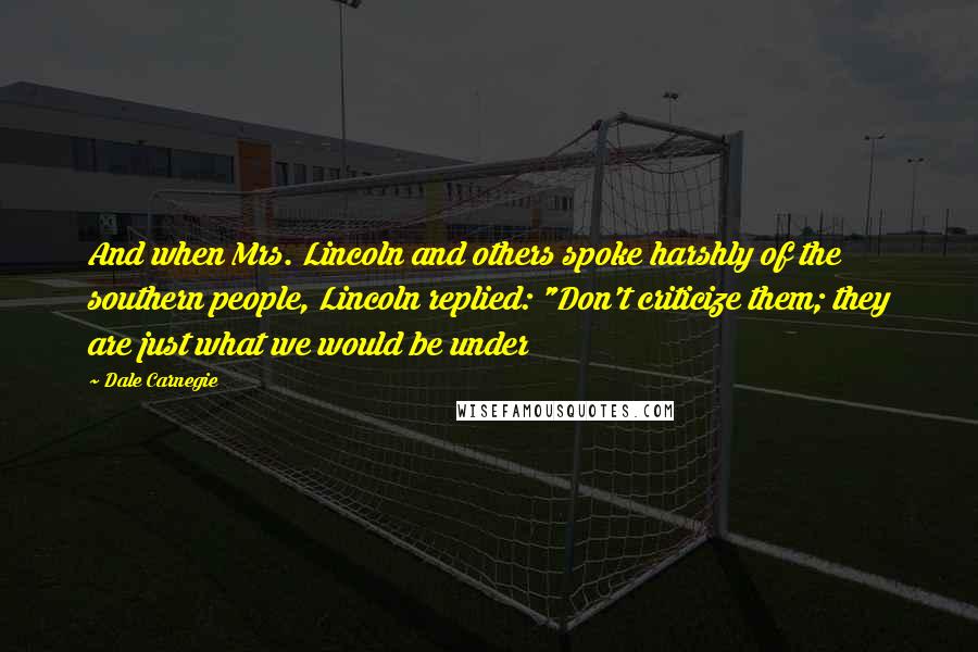 Dale Carnegie Quotes: And when Mrs. Lincoln and others spoke harshly of the southern people, Lincoln replied: "Don't criticize them; they are just what we would be under