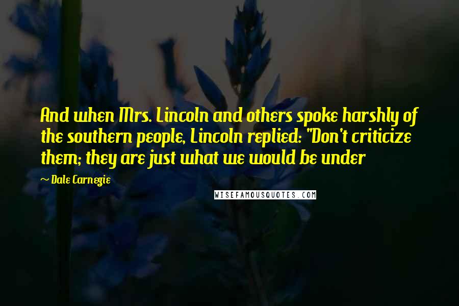 Dale Carnegie Quotes: And when Mrs. Lincoln and others spoke harshly of the southern people, Lincoln replied: "Don't criticize them; they are just what we would be under