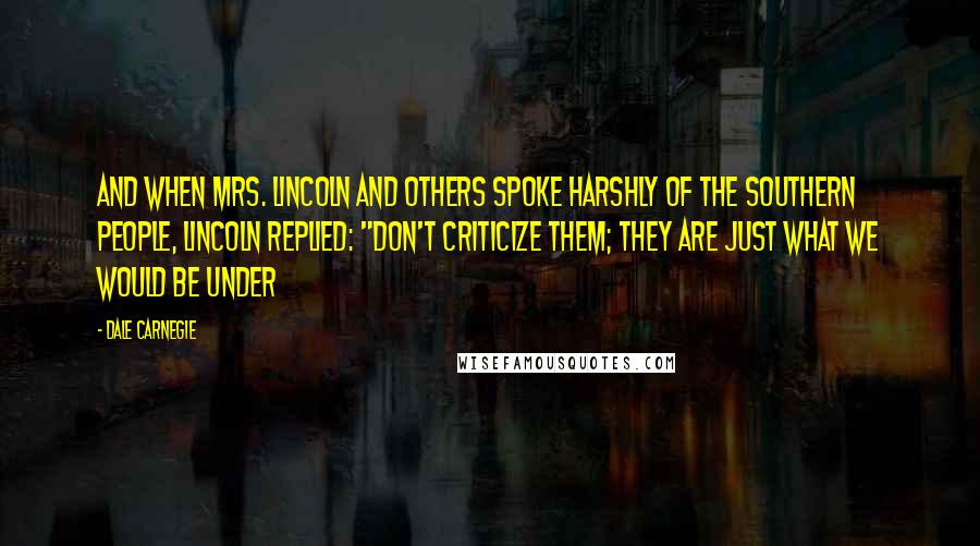 Dale Carnegie Quotes: And when Mrs. Lincoln and others spoke harshly of the southern people, Lincoln replied: "Don't criticize them; they are just what we would be under