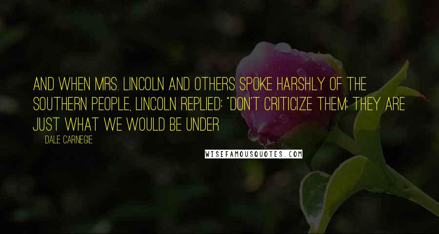 Dale Carnegie Quotes: And when Mrs. Lincoln and others spoke harshly of the southern people, Lincoln replied: "Don't criticize them; they are just what we would be under