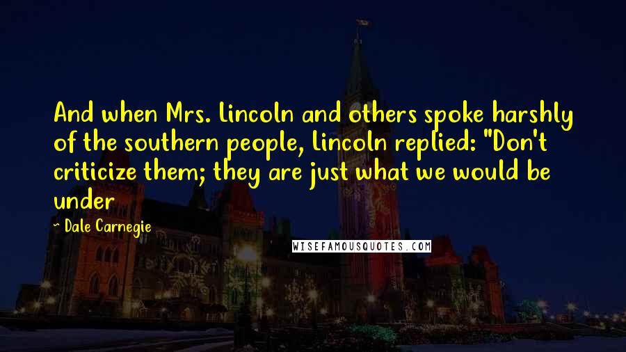 Dale Carnegie Quotes: And when Mrs. Lincoln and others spoke harshly of the southern people, Lincoln replied: "Don't criticize them; they are just what we would be under