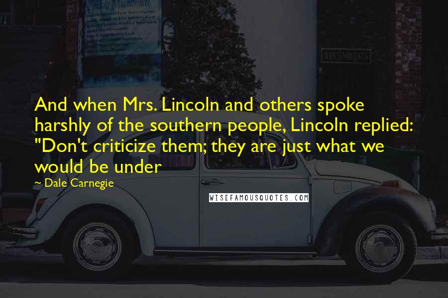 Dale Carnegie Quotes: And when Mrs. Lincoln and others spoke harshly of the southern people, Lincoln replied: "Don't criticize them; they are just what we would be under