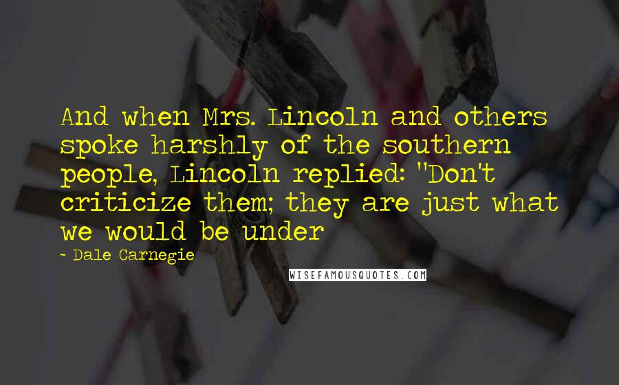 Dale Carnegie Quotes: And when Mrs. Lincoln and others spoke harshly of the southern people, Lincoln replied: "Don't criticize them; they are just what we would be under