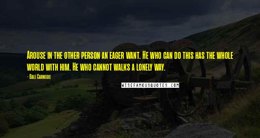 Dale Carnegie Quotes: Arouse in the other person an eager want. He who can do this has the whole world with him. He who cannot walks a lonely way.