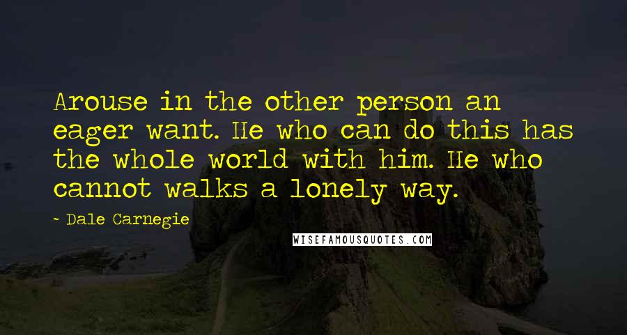 Dale Carnegie Quotes: Arouse in the other person an eager want. He who can do this has the whole world with him. He who cannot walks a lonely way.