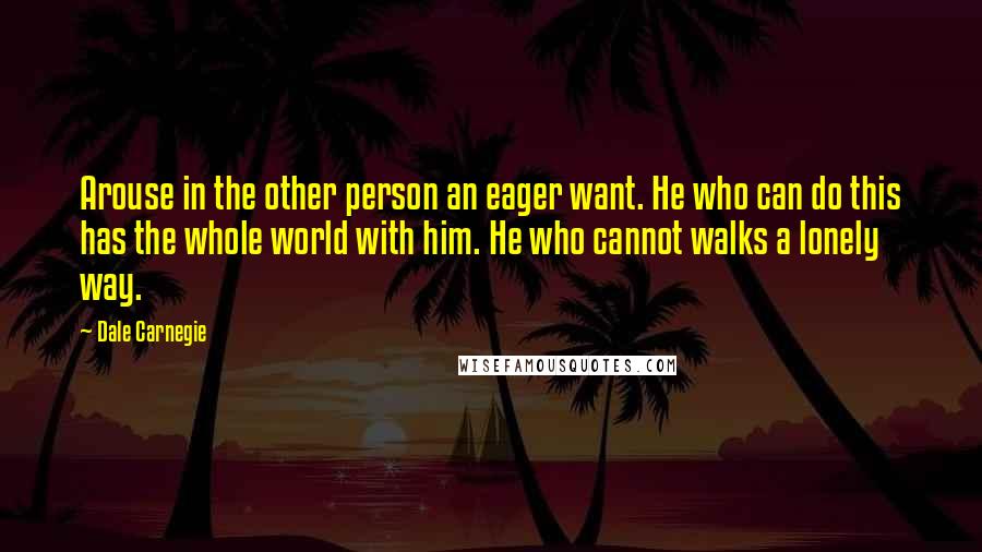 Dale Carnegie Quotes: Arouse in the other person an eager want. He who can do this has the whole world with him. He who cannot walks a lonely way.