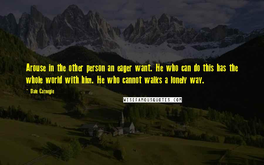 Dale Carnegie Quotes: Arouse in the other person an eager want. He who can do this has the whole world with him. He who cannot walks a lonely way.