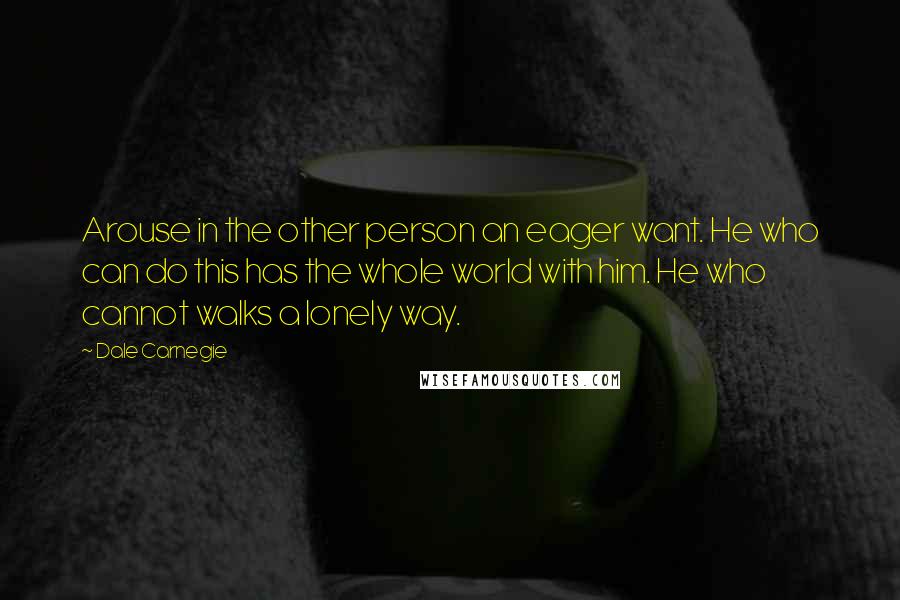 Dale Carnegie Quotes: Arouse in the other person an eager want. He who can do this has the whole world with him. He who cannot walks a lonely way.
