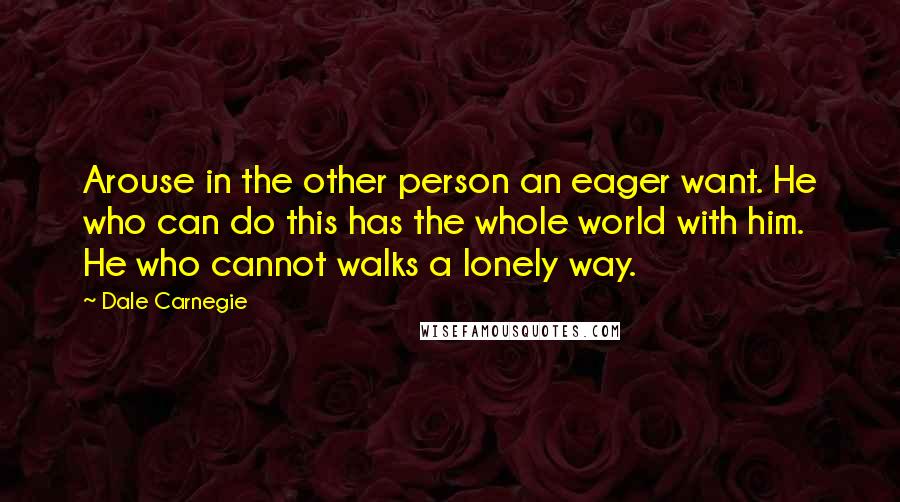 Dale Carnegie Quotes: Arouse in the other person an eager want. He who can do this has the whole world with him. He who cannot walks a lonely way.