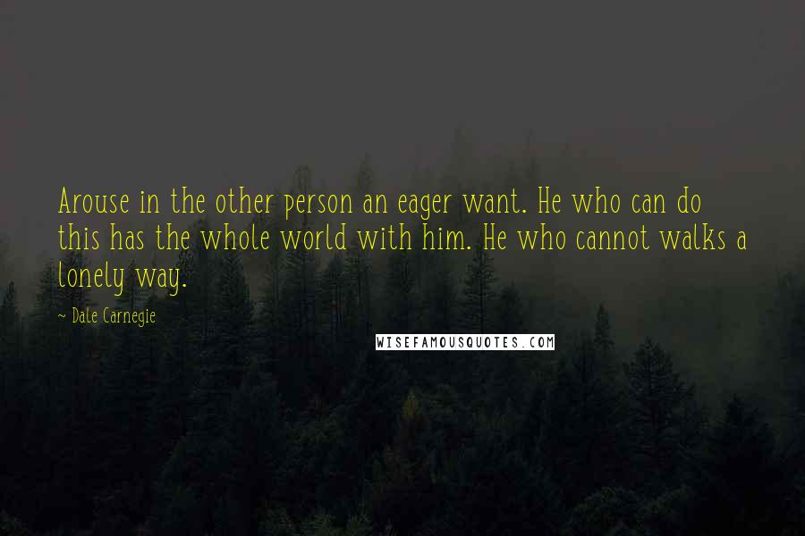 Dale Carnegie Quotes: Arouse in the other person an eager want. He who can do this has the whole world with him. He who cannot walks a lonely way.
