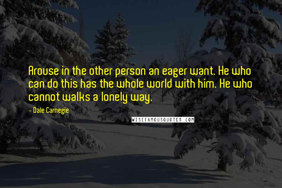 Dale Carnegie Quotes: Arouse in the other person an eager want. He who can do this has the whole world with him. He who cannot walks a lonely way.