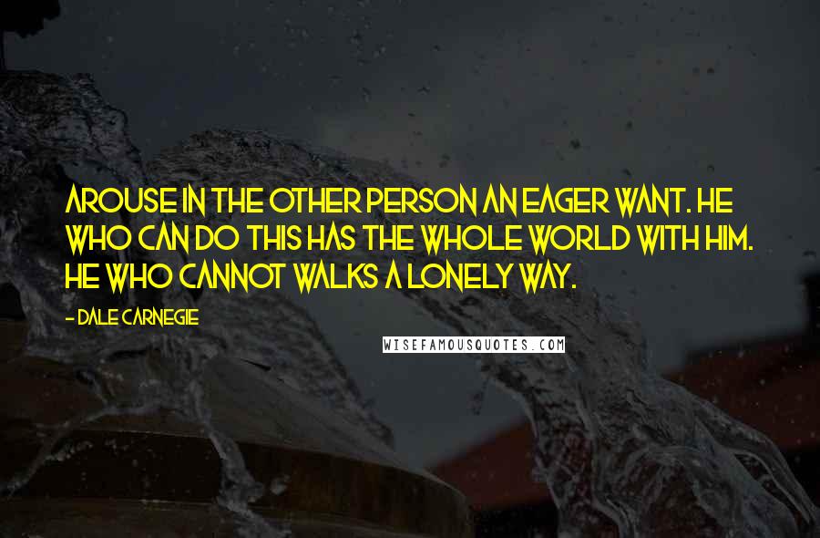 Dale Carnegie Quotes: Arouse in the other person an eager want. He who can do this has the whole world with him. He who cannot walks a lonely way.