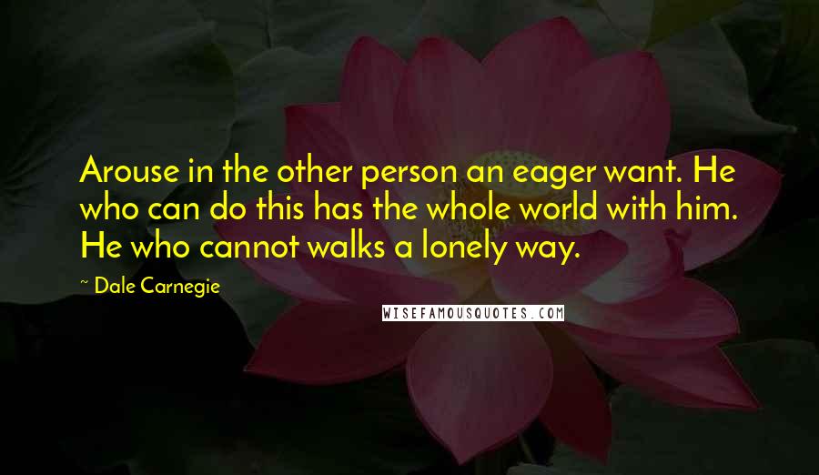 Dale Carnegie Quotes: Arouse in the other person an eager want. He who can do this has the whole world with him. He who cannot walks a lonely way.