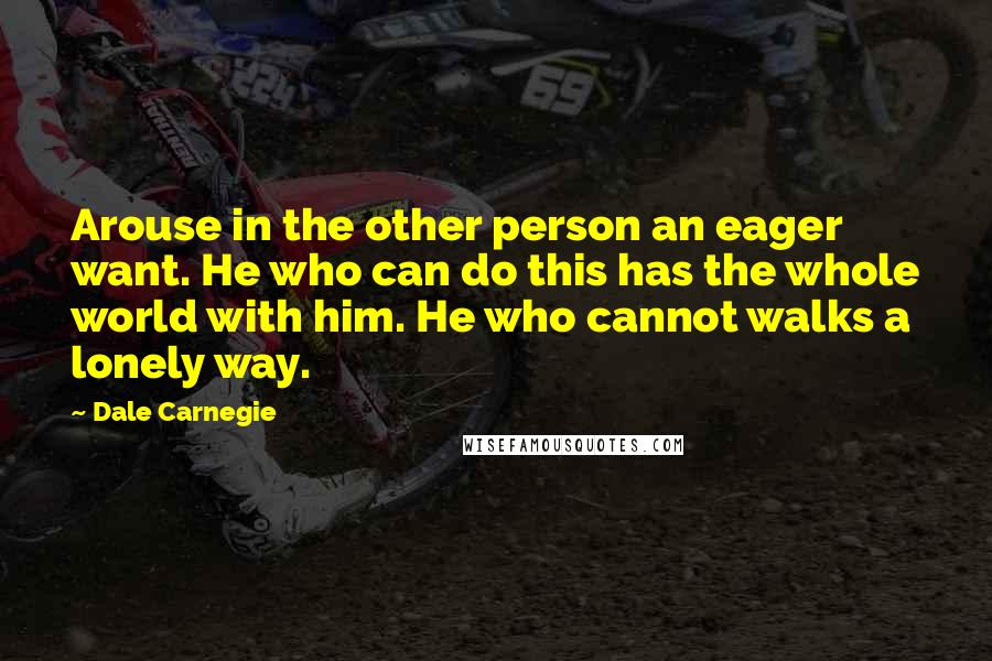 Dale Carnegie Quotes: Arouse in the other person an eager want. He who can do this has the whole world with him. He who cannot walks a lonely way.