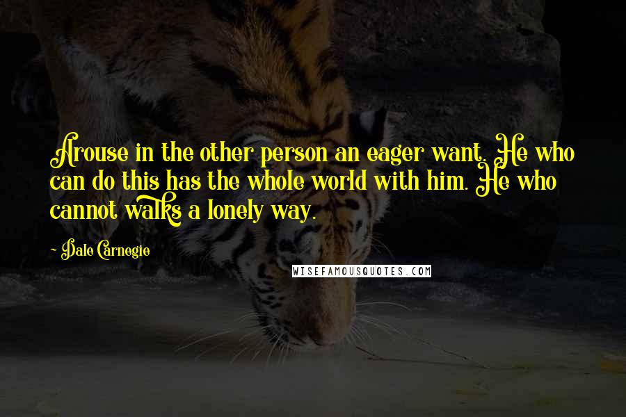 Dale Carnegie Quotes: Arouse in the other person an eager want. He who can do this has the whole world with him. He who cannot walks a lonely way.
