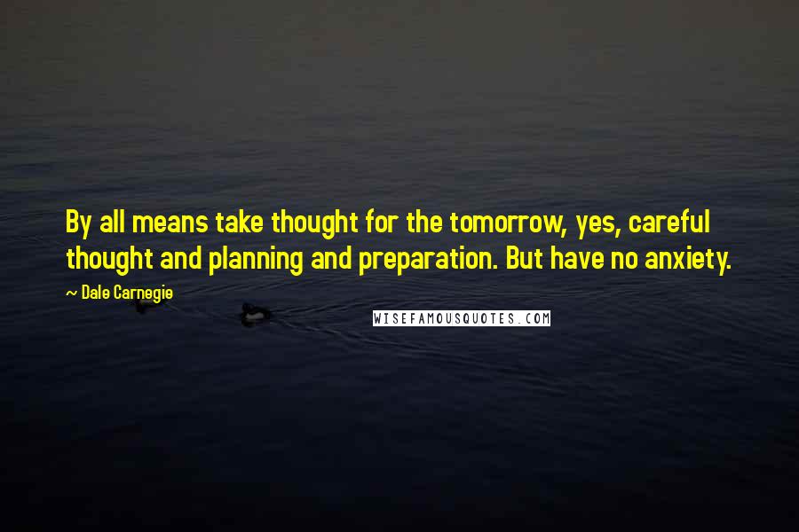 Dale Carnegie Quotes: By all means take thought for the tomorrow, yes, careful thought and planning and preparation. But have no anxiety.