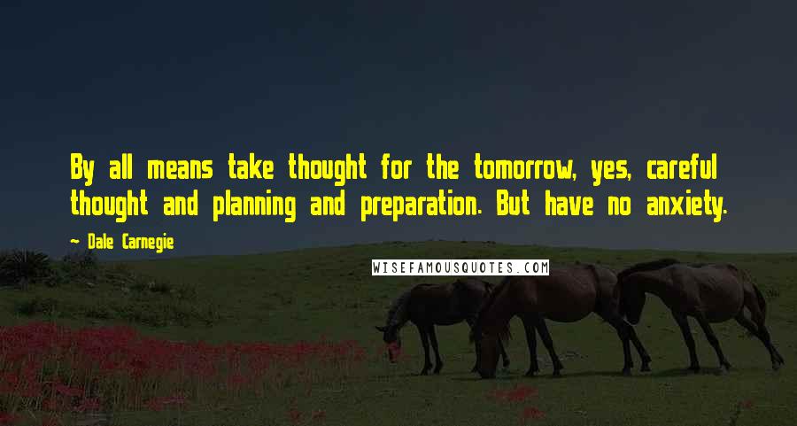 Dale Carnegie Quotes: By all means take thought for the tomorrow, yes, careful thought and planning and preparation. But have no anxiety.