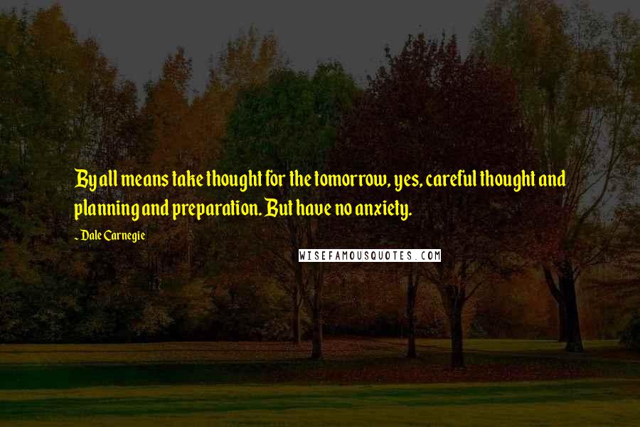 Dale Carnegie Quotes: By all means take thought for the tomorrow, yes, careful thought and planning and preparation. But have no anxiety.