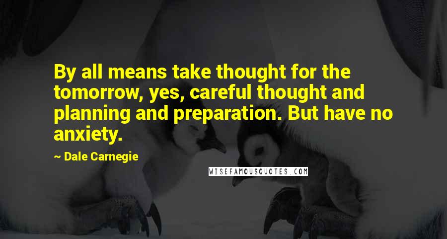 Dale Carnegie Quotes: By all means take thought for the tomorrow, yes, careful thought and planning and preparation. But have no anxiety.