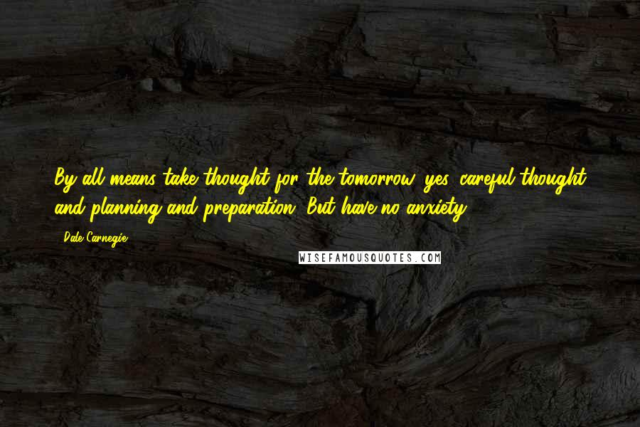 Dale Carnegie Quotes: By all means take thought for the tomorrow, yes, careful thought and planning and preparation. But have no anxiety.