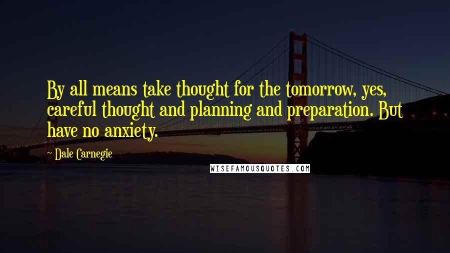 Dale Carnegie Quotes: By all means take thought for the tomorrow, yes, careful thought and planning and preparation. But have no anxiety.