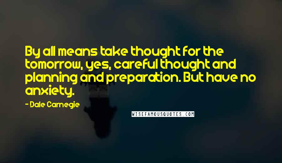 Dale Carnegie Quotes: By all means take thought for the tomorrow, yes, careful thought and planning and preparation. But have no anxiety.