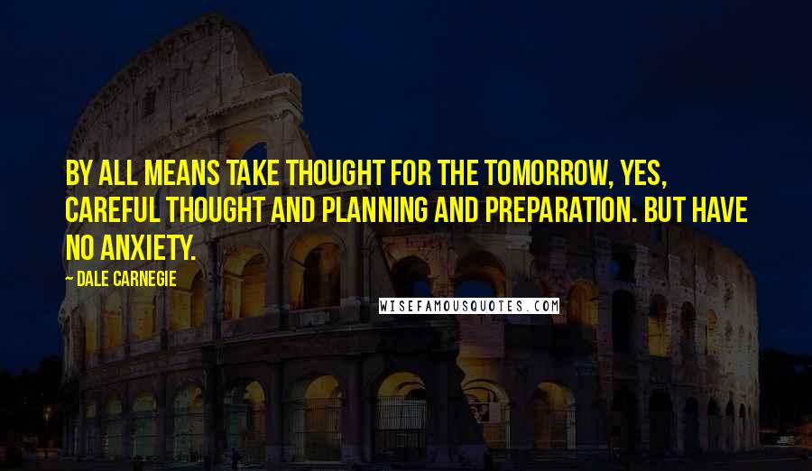 Dale Carnegie Quotes: By all means take thought for the tomorrow, yes, careful thought and planning and preparation. But have no anxiety.