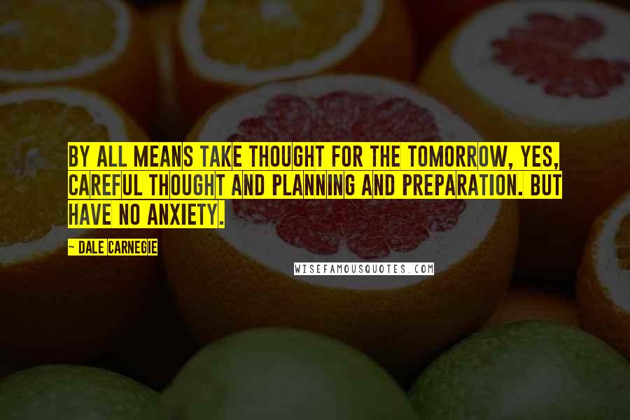 Dale Carnegie Quotes: By all means take thought for the tomorrow, yes, careful thought and planning and preparation. But have no anxiety.