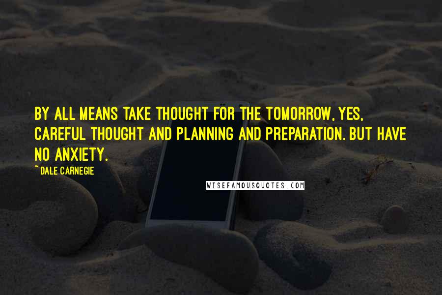 Dale Carnegie Quotes: By all means take thought for the tomorrow, yes, careful thought and planning and preparation. But have no anxiety.