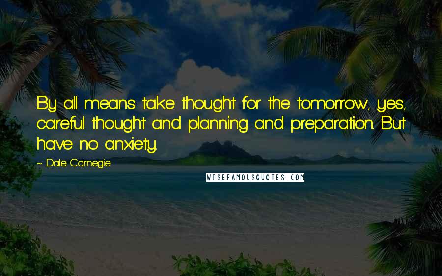 Dale Carnegie Quotes: By all means take thought for the tomorrow, yes, careful thought and planning and preparation. But have no anxiety.