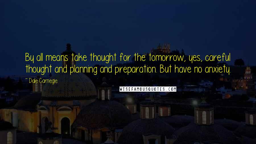 Dale Carnegie Quotes: By all means take thought for the tomorrow, yes, careful thought and planning and preparation. But have no anxiety.