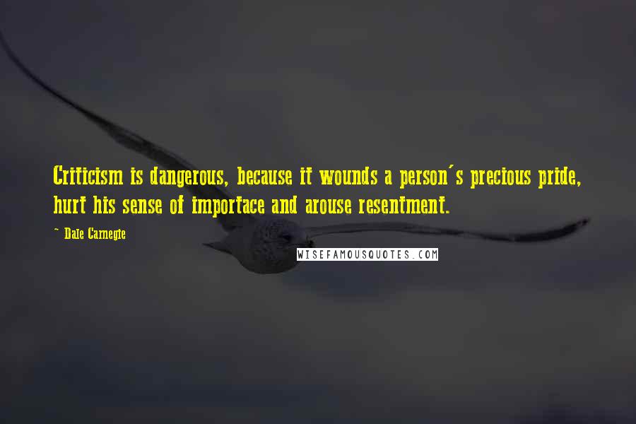 Dale Carnegie Quotes: Criticism is dangerous, because it wounds a person's precious pride, hurt his sense of importace and arouse resentment.