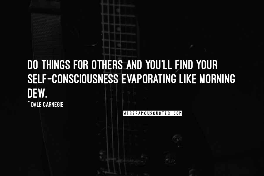 Dale Carnegie Quotes: Do things for others and you'll find your self-consciousness evaporating like morning dew.