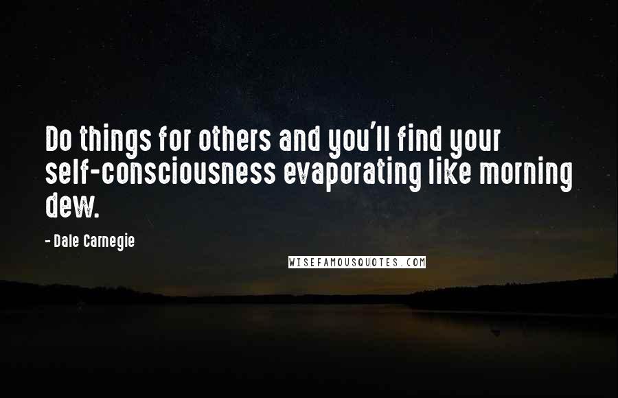 Dale Carnegie Quotes: Do things for others and you'll find your self-consciousness evaporating like morning dew.