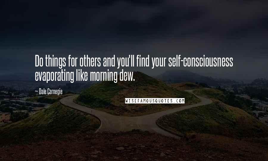 Dale Carnegie Quotes: Do things for others and you'll find your self-consciousness evaporating like morning dew.