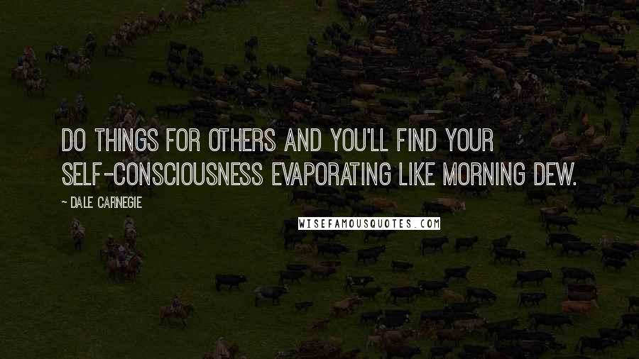 Dale Carnegie Quotes: Do things for others and you'll find your self-consciousness evaporating like morning dew.