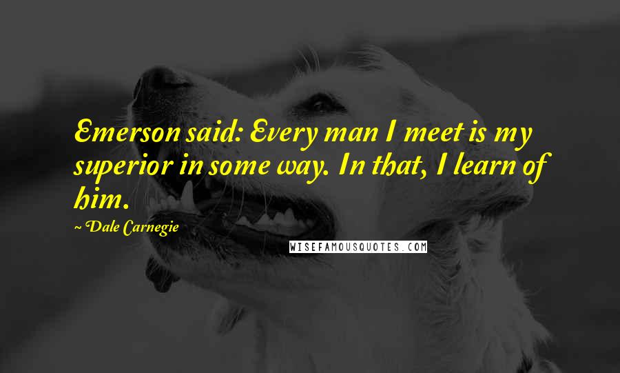 Dale Carnegie Quotes: Emerson said: Every man I meet is my superior in some way. In that, I learn of him.