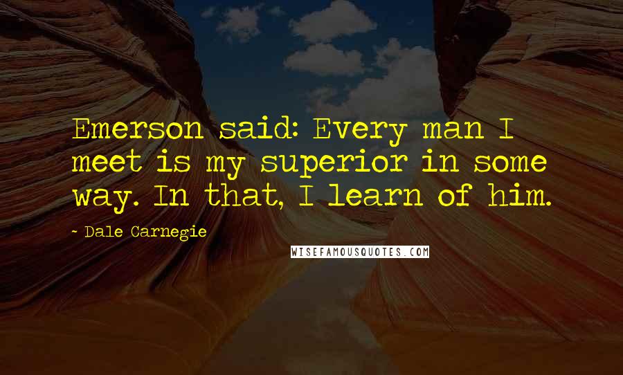 Dale Carnegie Quotes: Emerson said: Every man I meet is my superior in some way. In that, I learn of him.