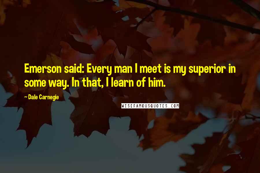 Dale Carnegie Quotes: Emerson said: Every man I meet is my superior in some way. In that, I learn of him.