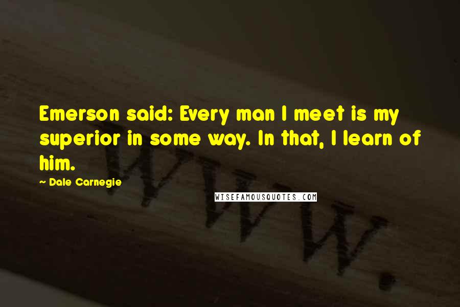 Dale Carnegie Quotes: Emerson said: Every man I meet is my superior in some way. In that, I learn of him.